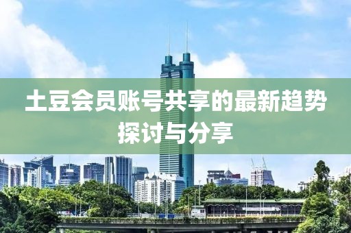 土豆會員賬號共享的最新趨勢探討與分享