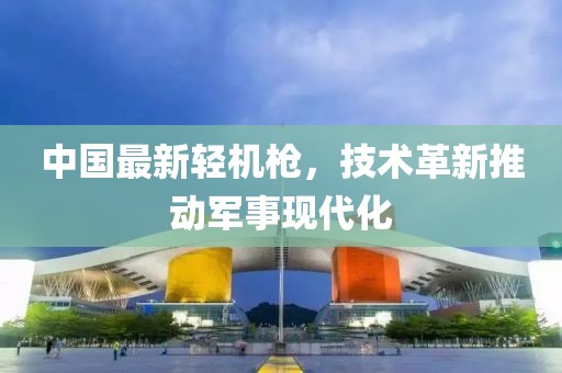 中國(guó)最新輕機(jī)槍?zhuān)夹g(shù)革新推動(dòng)軍事現(xiàn)代化