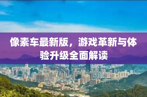 像素車最新版，游戲革新與體驗(yàn)升級(jí)全面解讀