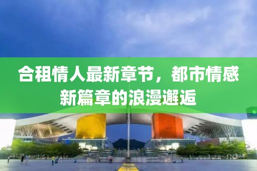 合租情人最新章節(jié)，都市情感新篇章的浪漫邂逅