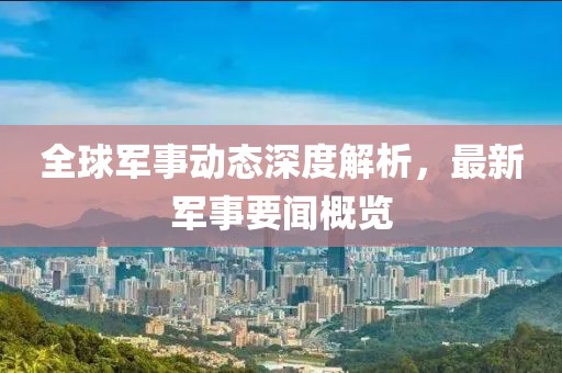 全球軍事動(dòng)態(tài)深度解析，最新軍事要聞概覽