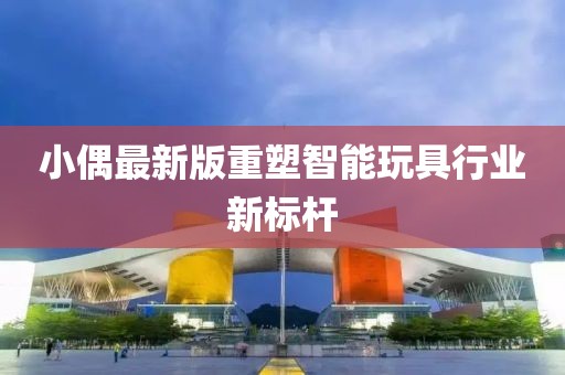 小偶最新版重塑智能玩具行業(yè)新標(biāo)桿