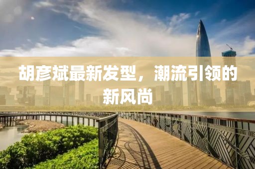 胡彥斌最新發(fā)型，潮流引領的新風尚