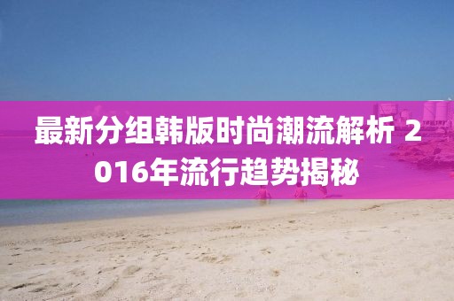 最新分組韓版時(shí)尚潮流解析 2016年流行趨勢(shì)揭秘