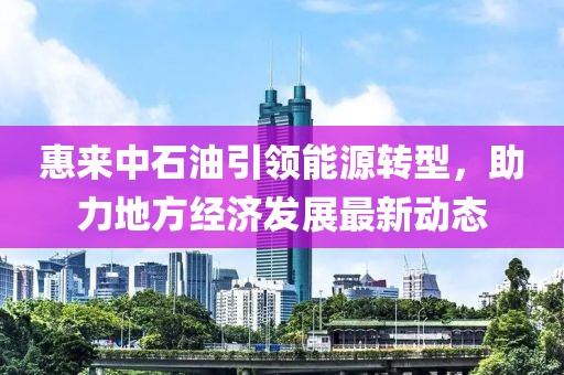 惠來中石油引領(lǐng)能源轉(zhuǎn)型，助力地方經(jīng)濟(jì)發(fā)展最新動(dòng)態(tài)