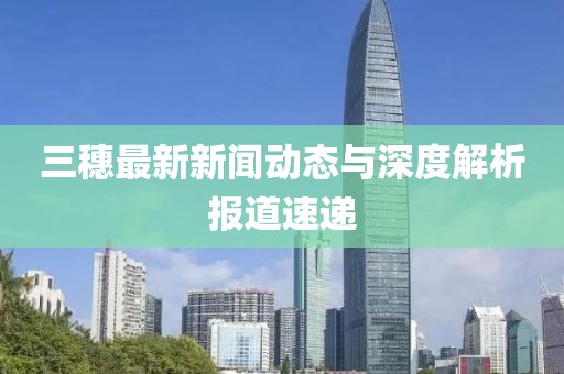 三穗最新新聞動(dòng)態(tài)與深度解析報(bào)道速遞