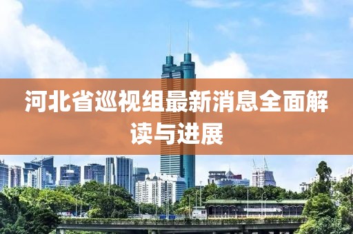 河北省巡視組最新消息全面解讀與進展
