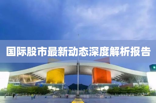 國(guó)際股市最新動(dòng)態(tài)深度解析報(bào)告