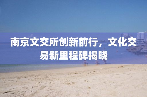 南京文交所創(chuàng)新前行，文化交易新里程碑揭曉