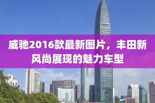 威馳2016款最新圖片，豐田新風(fēng)尚展現(xiàn)的魅力車型