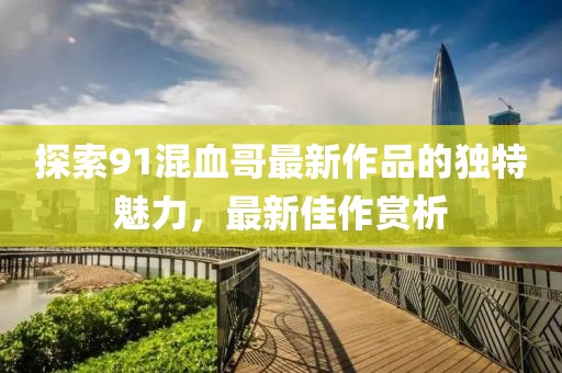 探索91混血哥最新作品的獨特魅力，最新佳作賞析