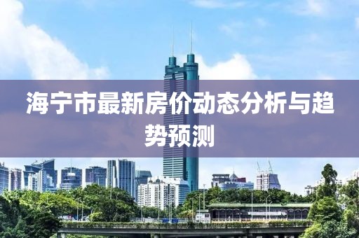 海寧市最新房價(jià)動(dòng)態(tài)分析與趨勢預(yù)測