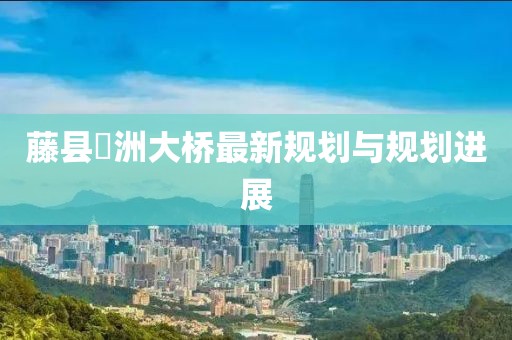 藤縣禤洲大橋最新規(guī)劃與規(guī)劃進(jìn)展