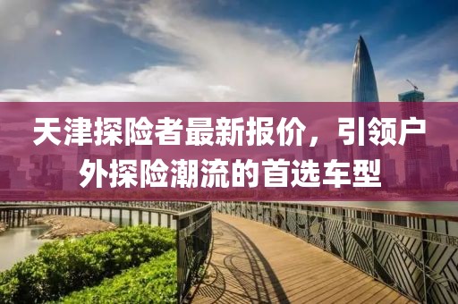 天津探險者最新報價，引領(lǐng)戶外探險潮流的首選車型