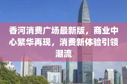 香河消費(fèi)廣場(chǎng)最新版，商業(yè)中心繁華再現(xiàn)，消費(fèi)新體驗(yàn)引領(lǐng)潮流