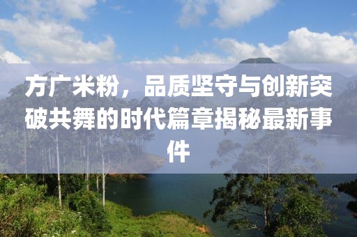 方廣米粉，品質(zhì)堅守與創(chuàng)新突破共舞的時代篇章揭秘最新事件