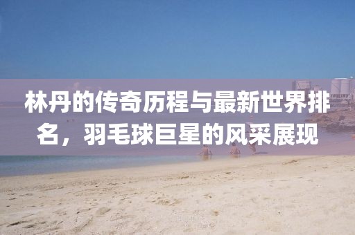林丹的傳奇歷程與最新世界排名，羽毛球巨星的風(fēng)采展現(xiàn)