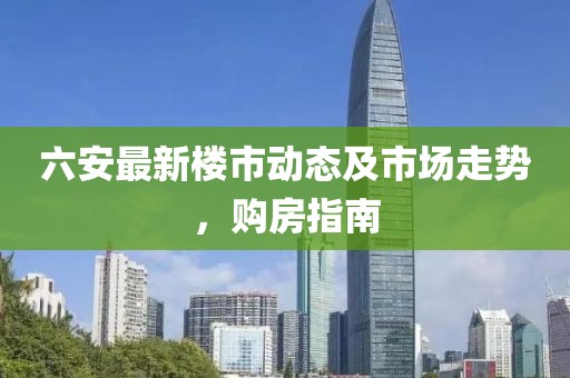 六安最新樓市動(dòng)態(tài)及市場(chǎng)走勢(shì)，購(gòu)房指南