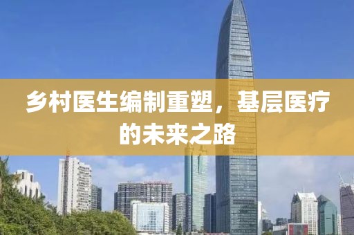 鄉(xiāng)村醫(yī)生編制重塑，基層醫(yī)療的未來之路
