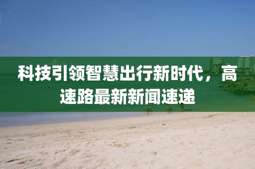 科技引領(lǐng)智慧出行新時代，高速路最新新聞速遞