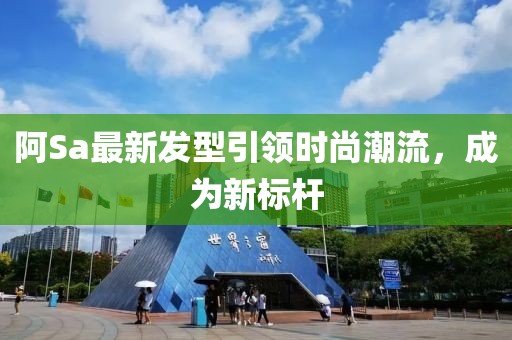 阿Sa最新發(fā)型引領(lǐng)時(shí)尚潮流，成為新標(biāo)桿