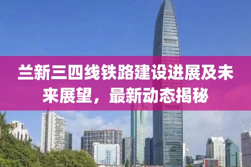 蘭新三四線鐵路建設(shè)進展及未來展望，最新動態(tài)揭秘