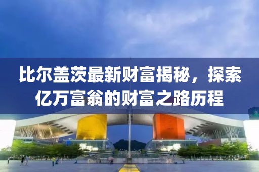 比爾蓋茨最新財富揭秘，探索億萬富翁的財富之路歷程