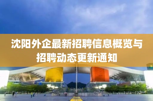 沈陽外企最新招聘信息概覽與招聘動態(tài)更新通知