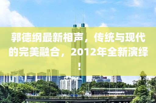 郭德綱最新相聲，傳統(tǒng)與現(xiàn)代的完美融合，2012年全新演繹！