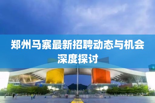 鄭州馬寨最新招聘動(dòng)態(tài)與機(jī)會(huì)深度探討