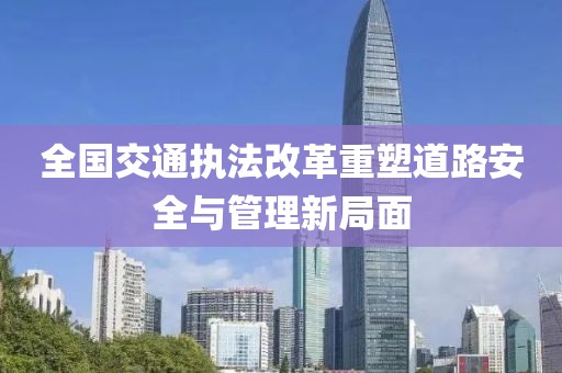 全國(guó)交通執(zhí)法改革重塑道路安全與管理新局面