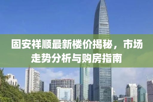 固安祥順最新樓價揭秘，市場走勢分析與購房指南