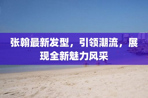 張翰最新發(fā)型，引領(lǐng)潮流，展現(xiàn)全新魅力風(fēng)采