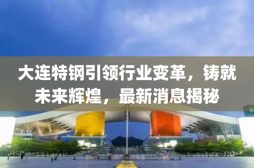 大連特鋼引領(lǐng)行業(yè)變革，鑄就未來(lái)輝煌，最新消息揭秘
