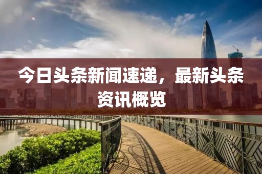 今日頭條新聞速遞，最新頭條資訊概覽