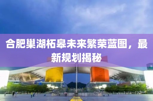 合肥巢湖柘皋未來繁榮藍(lán)圖，最新規(guī)劃揭秘