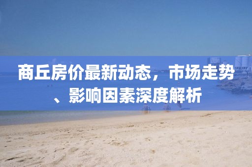 商丘房價最新動態(tài)，市場走勢、影響因素深度解析