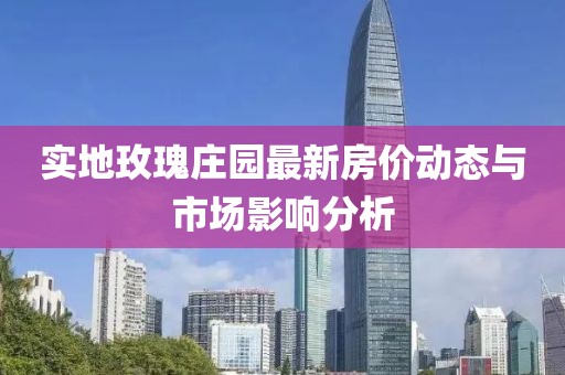 實地玫瑰莊園最新房價動態(tài)與市場影響分析