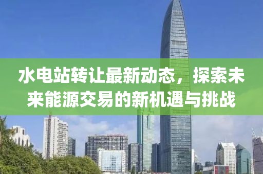 水電站轉(zhuǎn)讓最新動(dòng)態(tài)，探索未來(lái)能源交易的新機(jī)遇與挑戰(zhàn)