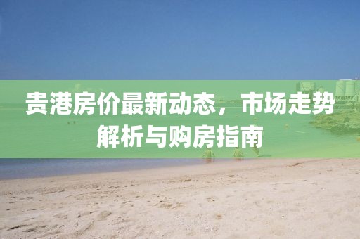 貴港房價(jià)最新動(dòng)態(tài)，市場走勢(shì)解析與購房指南