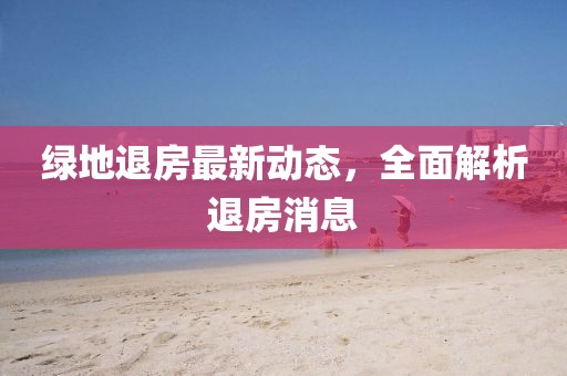 綠地退房最新動態(tài)，全面解析退房消息