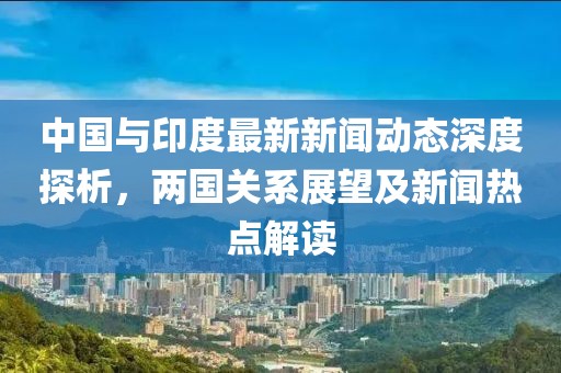 中國(guó)與印度最新新聞動(dòng)態(tài)深度探析，兩國(guó)關(guān)系展望及新聞熱點(diǎn)解讀