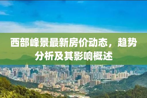 西部峰景最新房?jī)r(jià)動(dòng)態(tài)，趨勢(shì)分析及其影響概述