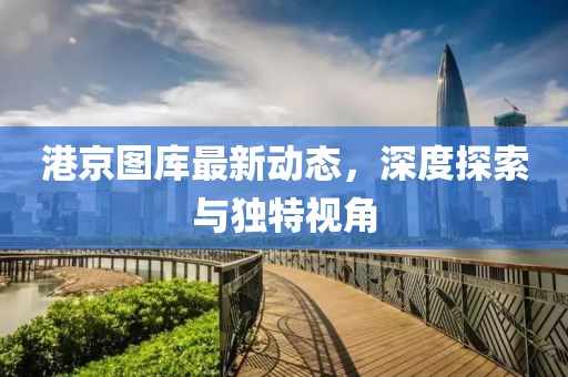 港京圖庫最新動態(tài)，深度探索與獨(dú)特視角