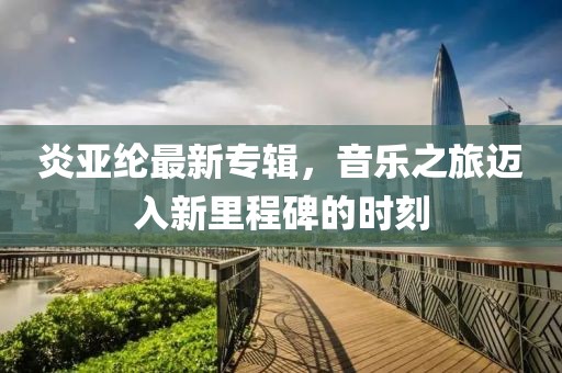 炎亞綸最新專輯，音樂(lè)之旅邁入新里程碑的時(shí)刻