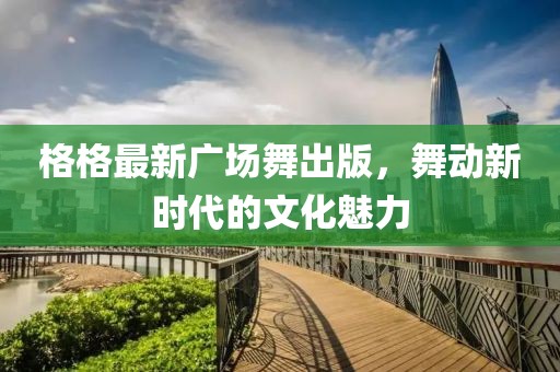 格格最新廣場(chǎng)舞出版，舞動(dòng)新時(shí)代的文化魅力