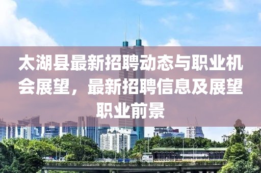 太湖縣最新招聘動態(tài)與職業(yè)機會展望，最新招聘信息及展望職業(yè)前景
