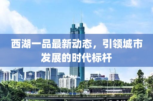 西湖一品最新動(dòng)態(tài)，引領(lǐng)城市發(fā)展的時(shí)代標(biāo)桿
