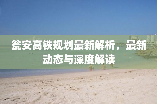甕安高鐵規(guī)劃最新解析，最新動態(tài)與深度解讀