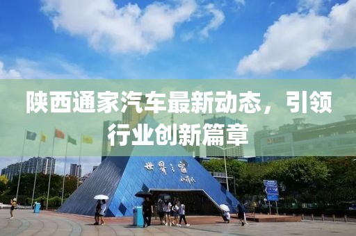 陜西通家汽車最新動(dòng)態(tài)，引領(lǐng)行業(yè)創(chuàng)新篇章